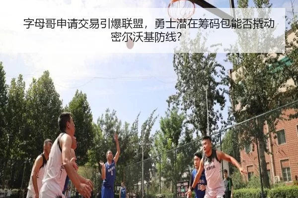 字母哥申请交易引爆联盟，勇士潜在筹码包能否撬动密尔沃基防线？
